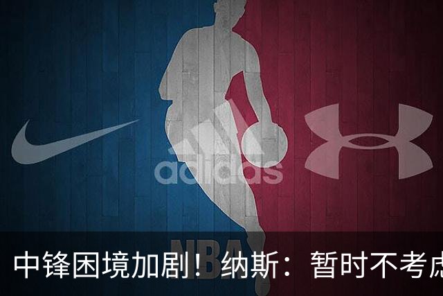 中锋困境加剧！纳斯：暂时不考虑进一步引援，詹姆斯或将客串中锋